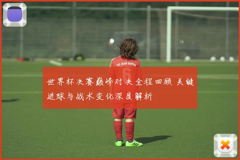 世界杯决赛巅峰对决全程回顾 关键进球与战术变化深度解析