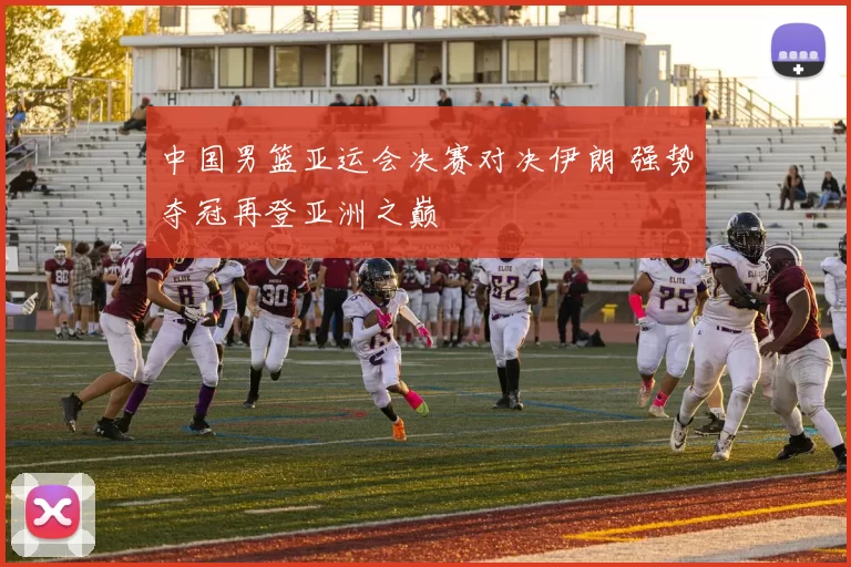 中国男篮亚运会决赛对决伊朗 强势夺冠再登亚洲之巅