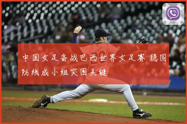 中国女足备战巴西世界女足赛 稳固防线成小组突围关键