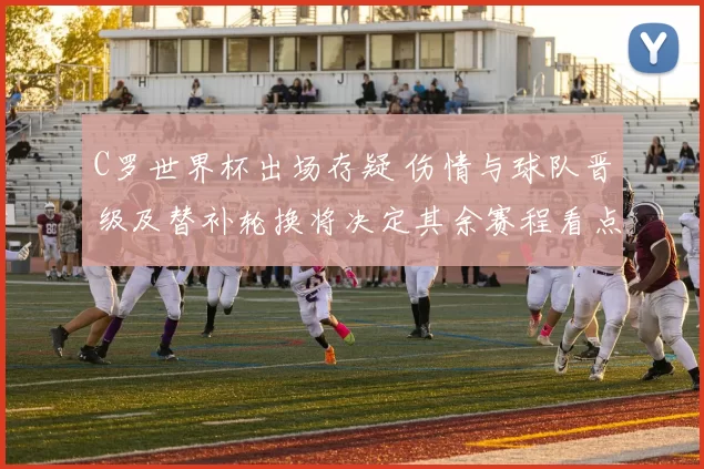 C罗世界杯出场存疑 伤情与球队晋级及替补轮换将决定其余赛程看点