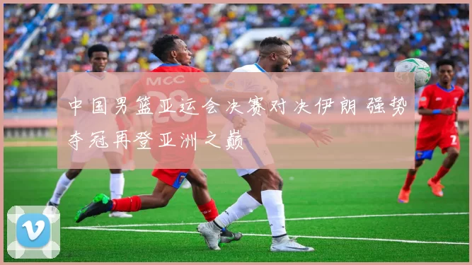 中国男篮亚运会决赛对决伊朗 强势夺冠再登亚洲之巅