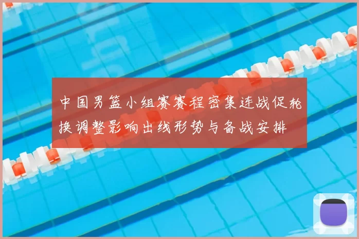 中国男篮小组赛赛程密集连战促轮换调整影响出线形势与备战安排