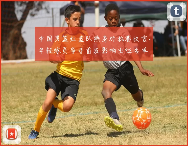 中国男篮红蓝队热身对抗赛收官，年轻球员争夺首发影响出征名单