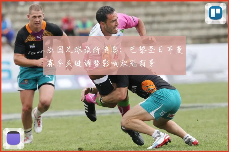 法国足球最新消息：巴黎圣日耳曼赛季关键调整影响欧冠前景