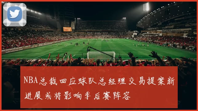 NBA总裁回应球队总经理交易提案新进展或将影响季后赛阵容