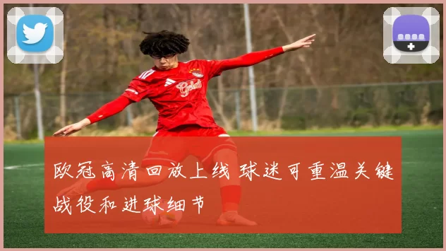 欧冠高清回放上线 球迷可重温关键战役和进球细节