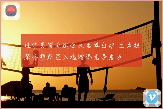 辽宁男篮全运会大名单出炉 主力框架齐整新星入选增添竞争看点