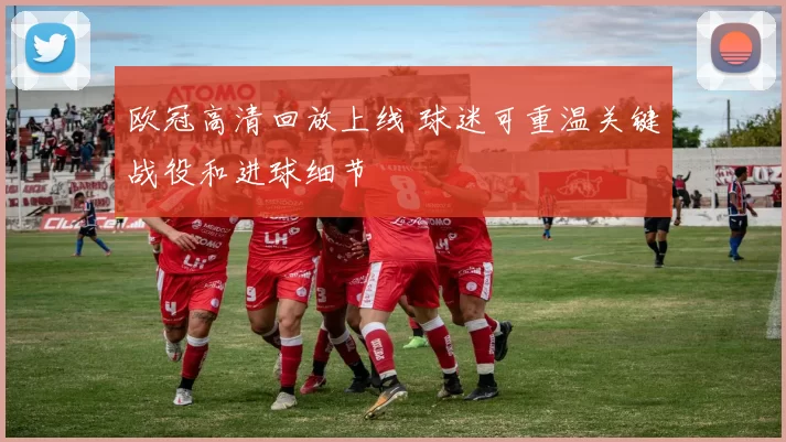 欧冠高清回放上线 球迷可重温关键战役和进球细节