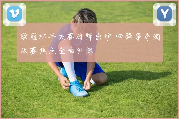 欧冠杯半决赛对阵出炉 四强争夺淘汰赛焦点全面升级