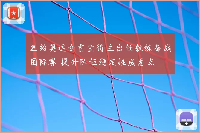 里约奥运会首金得主出任教练备战国际赛 提升队伍稳定性成看点