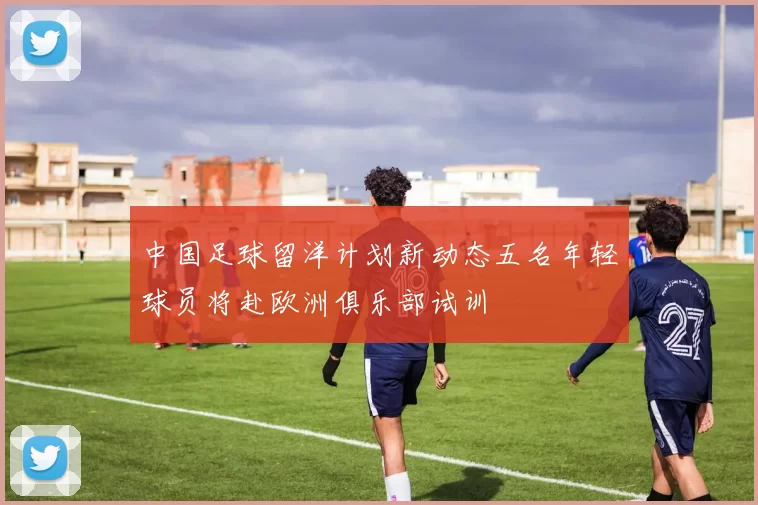 中国足球留洋计划新动态五名年轻球员将赴欧洲俱乐部试训