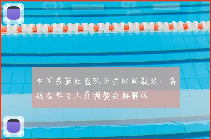 中国男篮红蓝队合并时间敲定，备战名单与人员调整安排解读
