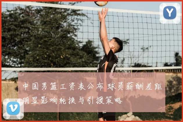 中国男篮工资表公布 球员薪酬差距明显影响轮换与引援策略