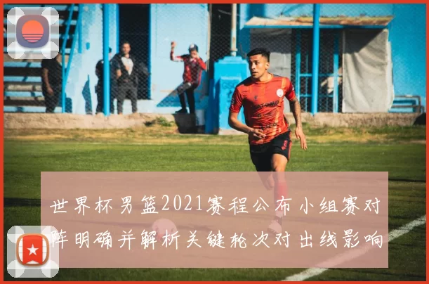 世界杯男篮2021赛程公布小组赛对阵明确并解析关键轮次对出线影响