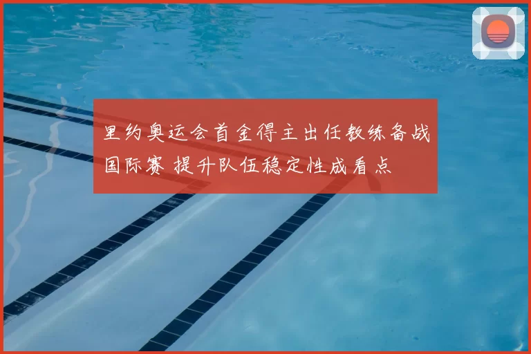 里约奥运会首金得主出任教练备战国际赛 提升队伍稳定性成看点