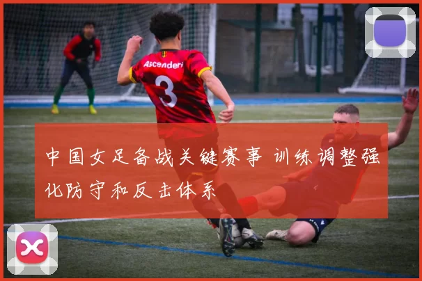 中国女足备战关键赛事 训练调整强化防守和反击体系