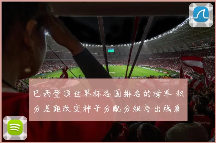 巴西登顶世界杯各国排名的榜单 积分差距改变种子分配分组与出线看点
