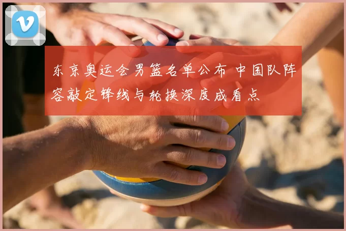 东京奥运会男篮名单公布 中国队阵容敲定锋线与轮换深度成看点