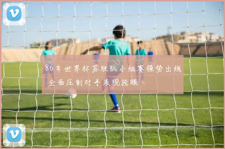 86年世界杯苏联队小组赛强势出线 全面压制对手表现抢眼