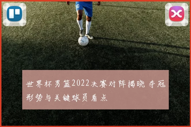 世界杯男篮2022决赛对阵揭晓 夺冠形势与关键球员看点