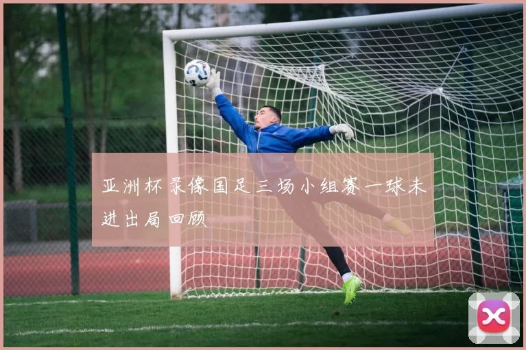 亚洲杯录像国足三场小组赛一球未进出局回顾