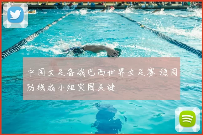 中国女足备战巴西世界女足赛 稳固防线成小组突围关键