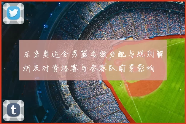 东京奥运会男篮名额分配与规则解析及对资格赛与参赛队前景影响