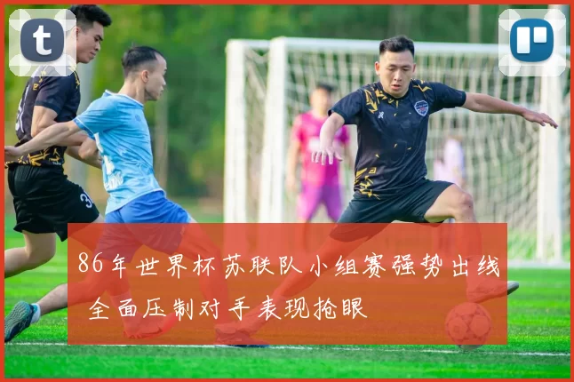 86年世界杯苏联队小组赛强势出线 全面压制对手表现抢眼