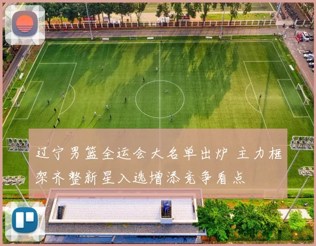 辽宁男篮全运会大名单出炉 主力框架齐整新星入选增添竞争看点