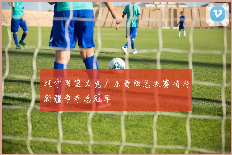 辽宁男篮力克广东晋级总决赛将与新疆争夺总冠军