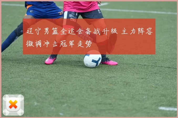 辽宁男篮全运会备战升级 主力阵容微调冲击冠军走势