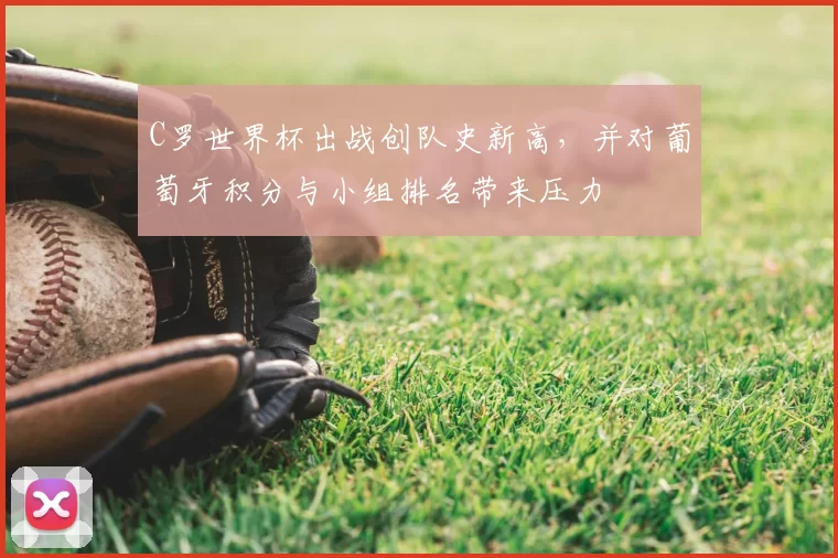 C罗世界杯出战创队史新高，并对葡萄牙积分与小组排名带来压力