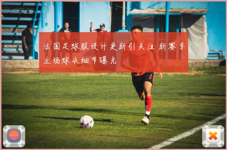 法国足球服设计更新引关注 新赛季主场球衣细节曝光