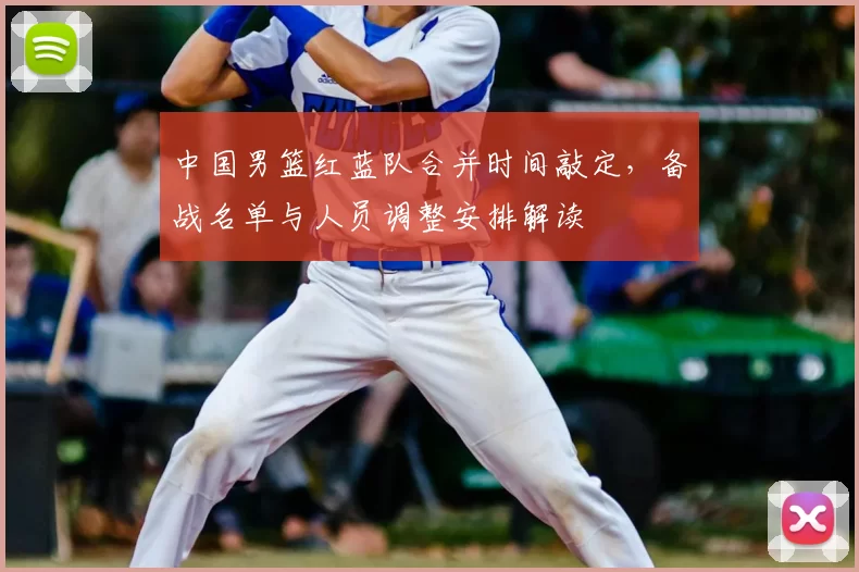 中国男篮红蓝队合并时间敲定，备战名单与人员调整安排解读