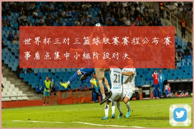 世界杯三对三篮球联赛赛程公布 赛事看点集中小组阶段对决