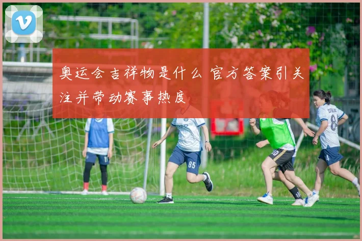奥运会吉祥物是什么 官方答案引关注并带动赛事热度