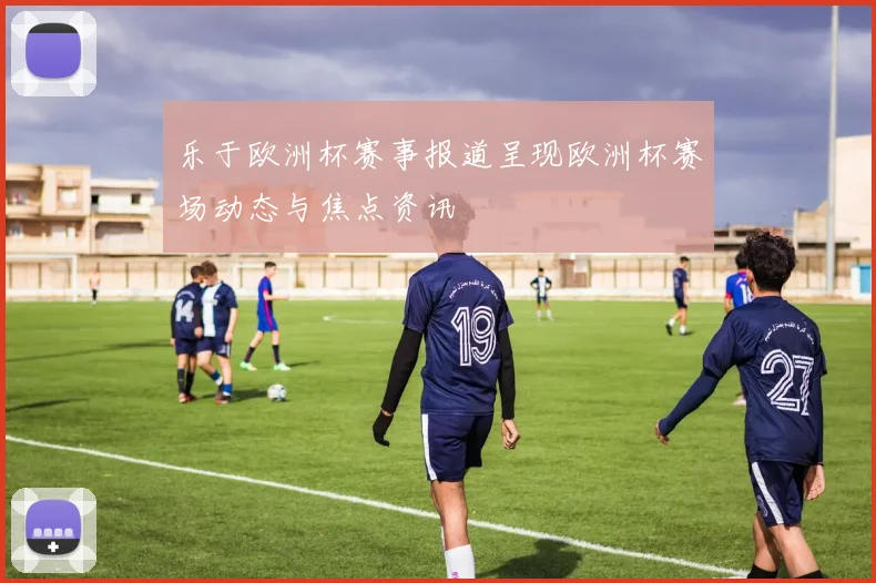 乐于欧洲杯赛事报道呈现欧洲杯赛场动态与焦点资讯