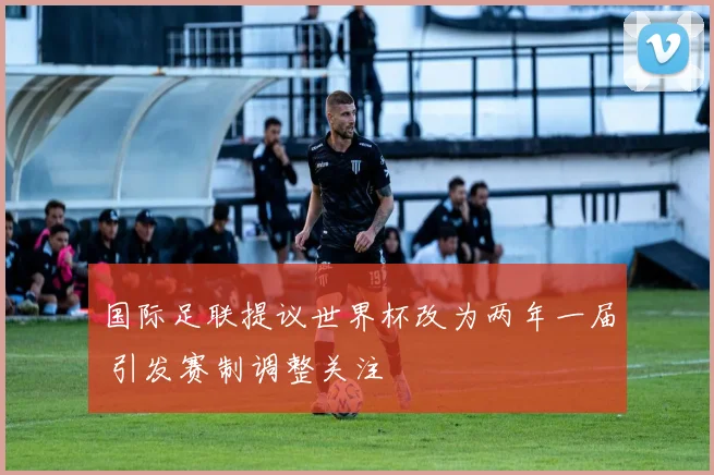 国际足联提议世界杯改为两年一届 引发赛制调整关注